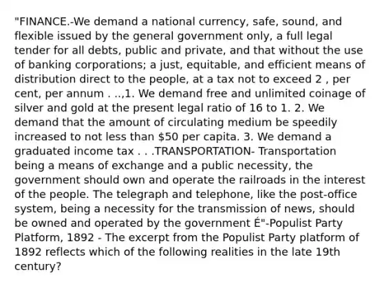 "FINANCE.-We demand a national currency, safe, sound, and flexible issued by the general government only, a full legal tender for all debts, public and private, and that without the use of banking corporations; a just, equitable, and efficient means of distribution direct to the people, at a tax not to exceed 2 , per cent, per annum . ..,1. We demand free and unlimited coinage of silver and gold at the present legal ratio of 16 to 1. 2. We demand that the amount of circulating medium be speedily increased to not less than 50 per capita. 3. We demand a graduated income tax . . .TRANSPORTATION- Transportation being a means of exchange and a public necessity, the government should own and operate the railroads in the interest of the people. The telegraph and telephone, like the post-office system, being a necessity for the transmission of news, should be owned and operated by the government É"-Populist Party Platform, 1892 - The excerpt from the Populist Party platform of 1892 reflects which of the following realities in the late 19th century?