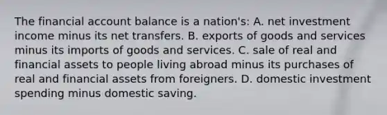 The financial account balance is a nation's: A. net investment income minus its net transfers. B. exports of goods and services minus its imports of goods and services. C. sale of real and financial assets to people living abroad minus its purchases of real and financial assets from foreigners. D. domestic investment spending minus domestic saving.