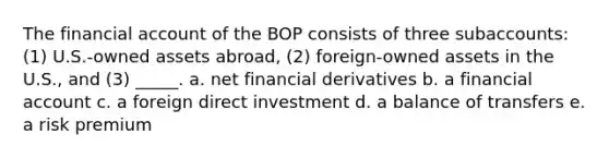 The financial account of the BOP consists of three subaccounts: (1) U.S.-owned assets abroad, (2) foreign-owned assets in the U.S., and (3) _____. a. net financial derivatives b. a financial account c. a foreign direct investment d. a balance of transfers e. a risk premium