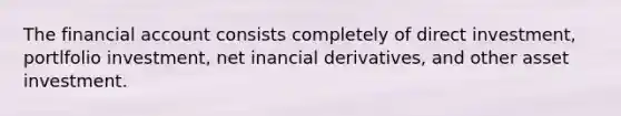 The financial account consists completely of direct investment, portlfolio investment, net inancial derivatives, and other asset investment.