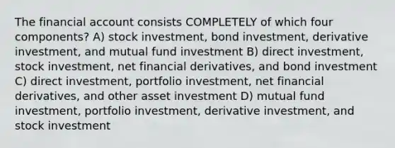 The financial account consists COMPLETELY of which four components? A) stock investment, bond investment, derivative investment, and mutual fund investment B) direct investment, stock investment, net financial derivatives, and bond investment C) direct investment, portfolio investment, net financial derivatives, and other asset investment D) mutual fund investment, portfolio investment, derivative investment, and stock investment