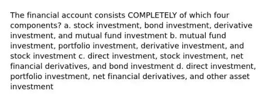 The financial account consists COMPLETELY of which four components? a. stock investment, bond investment, derivative investment, and mutual fund investment b. mutual fund investment, portfolio investment, derivative investment, and stock investment c. direct investment, stock investment, net financial derivatives, and bond investment d. direct investment, portfolio investment, net financial derivatives, and other asset investment