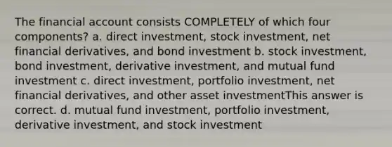 The financial account consists COMPLETELY of which four components? a. direct investment, stock investment, net financial derivatives, and bond investment b. stock investment, bond investment, derivative investment, and mutual fund investment c. direct investment, portfolio investment, net financial derivatives, and other asset investmentThis answer is correct. d. mutual fund investment, portfolio investment, derivative investment, and stock investment