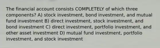 The financial account consists COMPLETELY of which three components? A) stock investment, bond investment, and mutual fund investment B) direct investment, stock investment, and bond investment C) direct investment, portfolio investment, and other asset investment D) mutual fund investment, portfolio investment, and stock investment