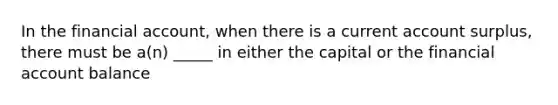 In the financial account, when there is a current account surplus, there must be a(n) _____ in either the capital or the financial account balance