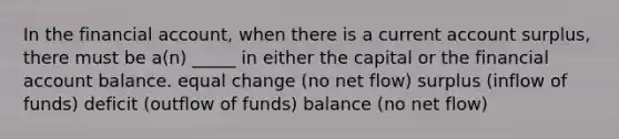 In the financial account, when there is a current account surplus, there must be a(n) _____ in either the capital or the financial account balance. equal change (no net flow) surplus (inflow of funds) deficit (outflow of funds) balance (no net flow)