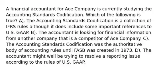 A financial accountant for Ace Company is currently studying the Accounting Standards Codification. Which of the following is true? A). The Accounting Standards Codification is a collection of IFRS rules although it does include some important references to U.S. GAAP. B). The accountant is looking for financial information from another company that is a competitor of Ace Company. C). The Accounting Standards Codification was the authoritative body of accounting rules until FASB was created in 1973. D). The accountant might well be trying to resolve a reporting issue according to the rules of U.S. GAAP.