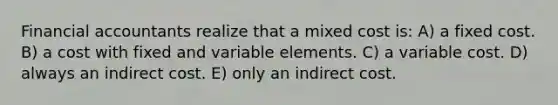 Financial accountants realize that a mixed cost is: A) a fixed cost. B) a cost with fixed and variable elements. C) a variable cost. D) always an indirect cost. E) only an indirect cost.