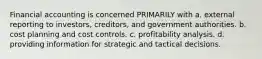 Financial accounting is concerned PRIMARILY with a. external reporting to investors, creditors, and government authorities. b. cost planning and cost controls. c. profitability analysis. d. providing information for strategic and tactical decisions.