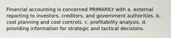 Financial accounting is concerned PRIMARILY with a. external reporting to investors, creditors, and government authorities. b. cost planning and cost controls. c. profitability analysis. d. providing information for strategic and tactical decisions.