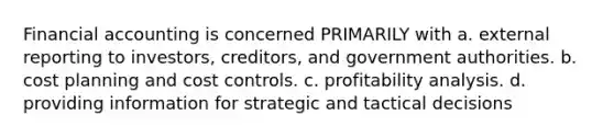 Financial accounting is concerned PRIMARILY with a. external reporting to investors, creditors, and government authorities. b. cost planning and cost controls. c. profitability analysis. d. providing information for strategic and tactical decisions