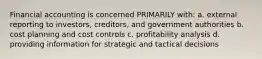 Financial accounting is concerned PRIMARILY with: a. external reporting to investors, creditors, and government authorities b. cost planning and cost controls c. profitability analysis d. providing information for strategic and tactical decisions