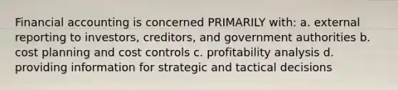 Financial accounting is concerned PRIMARILY with: a. external reporting to investors, creditors, and government authorities b. cost planning and cost controls c. profitability analysis d. providing information for strategic and tactical decisions