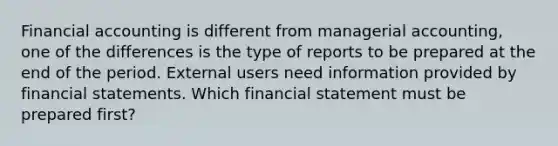 Financial accounting is different from managerial accounting, one of the differences is the type of reports to be prepared at the end of the period. External users need information provided by <a href='https://www.questionai.com/knowledge/kFBJaQCz4b-financial-statements' class='anchor-knowledge'>financial statements</a>. Which financial statement must be prepared first?