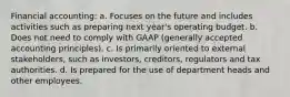 Financial accounting: a. Focuses on the future and includes activities such as preparing next year's operating budget. b. Does not need to comply with GAAP (generally accepted accounting principles). c. Is primarily oriented to external stakeholders, such as investors, creditors, regulators and tax authorities. d. Is prepared for the use of department heads and other employees.