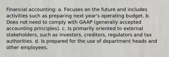 Financial accounting: a. Focuses on the future and includes activities such as preparing next year's operating budget. b. Does not need to comply with GAAP (generally accepted accounting principles). c. Is primarily oriented to external stakeholders, such as investors, creditors, regulators and tax authorities. d. Is prepared for the use of department heads and other employees.