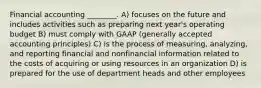 Financial accounting ________. A) focuses on the future and includes activities such as preparing next year's operating budget B) must comply with GAAP (generally accepted accounting principles) C) is the process of measuring, analyzing, and reporting financial and nonfinancial information related to the costs of acquiring or using resources in an organization D) is prepared for the use of department heads and other employees