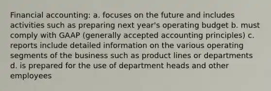 Financial accounting: a. focuses on the future and includes activities such as preparing next year's operating budget b. must comply with GAAP (generally accepted accounting principles) c. reports include detailed information on the various operating segments of the business such as product lines or departments d. is prepared for the use of department heads and other employees