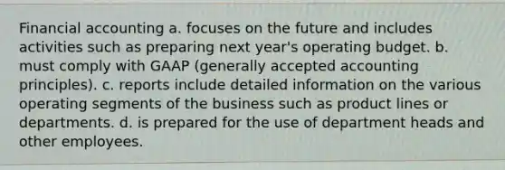 Financial accounting a. focuses on the future and includes activities such as preparing next year's operating budget. b. must comply with GAAP (generally accepted accounting principles). c. reports include detailed information on the various operating segments of the business such as product lines or departments. d. is prepared for the use of department heads and other employees.