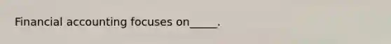 Financial accounting focuses on_____.