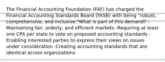 The Financial Accounting Foundation (FAF) has charged the Financial Accounting Standards Board (FASB) with being "robust, comprehensive, and inclusive."What is part of this demand? -Maintaining fair, orderly, and efficient markets -Requiring at least one CPA per state to vote on proposed accounting standards -Enabling interested parties to express their views on issues under consideration -Creating accounting standards that are identical across organizations