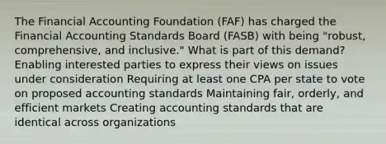 The Financial Accounting Foundation (FAF) has charged the Financial Accounting Standards Board (FASB) with being "robust, comprehensive, and inclusive." What is part of this demand? Enabling interested parties to express their views on issues under consideration Requiring at least one CPA per state to vote on proposed accounting standards Maintaining fair, orderly, and efficient markets Creating accounting standards that are identical across organizations