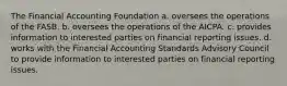 The Financial Accounting Foundation a. oversees the operations of the FASB. b. oversees the operations of the AICPA. c. provides information to interested parties on financial reporting issues. d. works with the Financial Accounting Standards Advisory Council to provide information to interested parties on financial reporting issues.