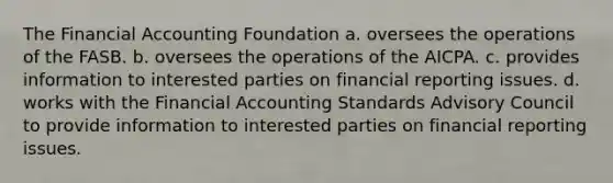 The Financial Accounting Foundation a. oversees the operations of the FASB. b. oversees the operations of the AICPA. c. provides information to interested parties on financial reporting issues. d. works with the Financial Accounting Standards Advisory Council to provide information to interested parties on financial reporting issues.