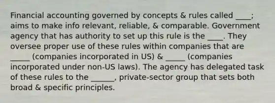 Financial accounting governed by concepts & rules called ____; aims to make info relevant, reliable, & comparable. Government agency that has authority to set up this rule is the ____. They oversee proper use of these rules within companies that are _____ (companies incorporated in US) & _____ (companies incorporated under non-US laws). The agency has delegated task of these rules to the ______, private-sector group that sets both broad & specific principles.