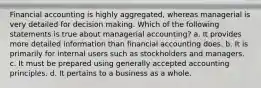 Financial accounting is highly aggregated, whereas managerial is very detailed for decision making. Which of the following statements is true about managerial accounting? a. It provides more detailed information than financial accounting does. b. It is primarily for internal users such as stockholders and managers. c. It must be prepared using generally accepted accounting principles. d. It pertains to a business as a whole.