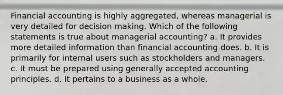 Financial accounting is highly aggregated, whereas managerial is very detailed for decision making. Which of the following statements is true about managerial accounting? a. It provides more detailed information than financial accounting does. b. It is primarily for internal users such as stockholders and managers. c. It must be prepared using generally accepted accounting principles. d. It pertains to a business as a whole.