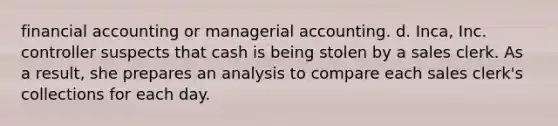 financial accounting or managerial accounting. d. Inca, Inc. controller suspects that cash is being stolen by a sales clerk. As a result, she prepares an analysis to compare each sales clerk's collections for each day.