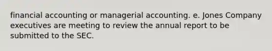 financial accounting or managerial accounting. e. Jones Company executives are meeting to review the annual report to be submitted to the SEC.