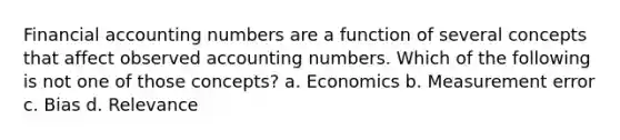 Financial accounting numbers are a function of several concepts that affect observed accounting numbers. Which of the following is not one of those concepts? a. Economics b. Measurement error c. Bias d. Relevance