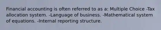 Financial accounting is often referred to as a: Multiple Choice -Tax allocation system. -Language of business. -Mathematical system of equations. -Internal reporting structure.