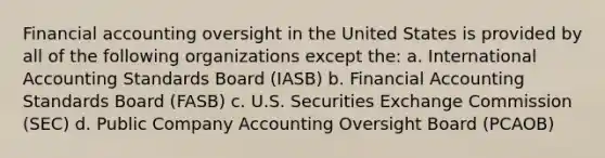 Financial accounting oversight in the United States is provided by all of the following organizations except the: a. International Accounting Standards Board (IASB) b. Financial Accounting Standards Board (FASB) c. U.S. Securities Exchange Commission (SEC) d. Public Company Accounting Oversight Board (PCAOB)