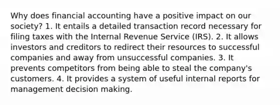 Why does financial accounting have a positive impact on our society? 1. It entails a detailed transaction record necessary for filing taxes with the Internal Revenue Service (IRS). 2. It allows investors and creditors to redirect their resources to successful companies and away from unsuccessful companies. 3. It prevents competitors from being able to steal the company's customers. 4. It provides a system of useful internal reports for management decision making.