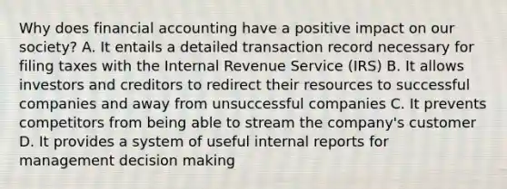 Why does financial accounting have a positive impact on our society? A. It entails a detailed transaction record necessary for filing taxes with the Internal Revenue Service (IRS) B. It allows investors and creditors to redirect their resources to successful companies and away from unsuccessful companies C. It prevents competitors from being able to stream the company's customer D. It provides a system of useful internal reports for management <a href='https://www.questionai.com/knowledge/kuI1pP196d-decision-making' class='anchor-knowledge'>decision making</a>