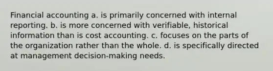 Financial accounting a. is primarily concerned with internal reporting. b. is more concerned with verifiable, historical information than is cost accounting. c. focuses on the parts of the organization rather than the whole. d. is specifically directed at management decision-making needs.