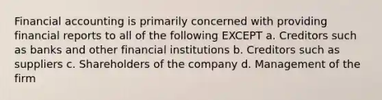 Financial accounting is primarily concerned with providing financial reports to all of the following EXCEPT a. Creditors such as banks and other financial institutions b. Creditors such as suppliers c. Shareholders of the company d. Management of the firm