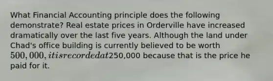 What Financial Accounting principle does the following demonstrate? Real estate prices in Orderville have increased dramatically over the last five years. Although the land under Chad's office building is currently believed to be worth 500,000, it is recorded at250,000 because that is the price he paid for it.