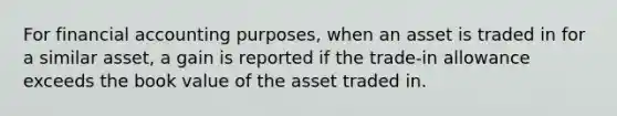 For financial accounting purposes, when an asset is traded in for a similar asset, a gain is reported if the trade-in allowance exceeds the book value of the asset traded in.