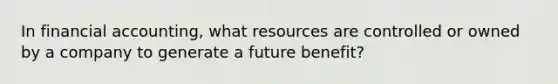 In financial accounting, what resources are controlled or owned by a company to generate a future benefit?