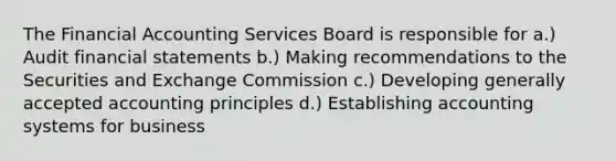 The Financial Accounting Services Board is responsible for a.) Audit financial statements b.) Making recommendations to the Securities and Exchange Commission c.) Developing generally accepted accounting principles d.) Establishing accounting systems for business