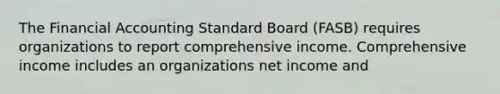 The Financial Accounting Standard Board (FASB) requires organizations to report comprehensive income. Comprehensive income includes an organizations net income and