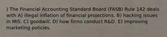 ) The Financial Accounting Standard Board (FASB) Rule 142 deals with A) illegal inflation of financial projections. B) hacking issues in MIS. C) goodwill. D) how firms conduct R&D. E) improving marketing policies.