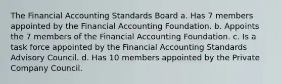 The Financial Accounting Standards Board a. Has 7 members appointed by the Financial Accounting Foundation. b. Appoints the 7 members of the Financial Accounting Foundation. c. Is a task force appointed by the Financial Accounting Standards Advisory Council. d. Has 10 members appointed by the Private Company Council.