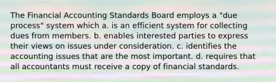 The Financial Accounting Standards Board employs a "due process" system which a. is an efficient system for collecting dues from members. b. enables interested parties to express their views on issues under consideration. c. identifies the accounting issues that are the most important. d. requires that all accountants must receive a copy of financial standards.