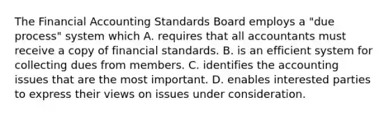 The Financial Accounting Standards Board employs a "due process" system which A. requires that all accountants must receive a copy of financial standards. B. is an efficient system for collecting dues from members. C. identifies the accounting issues that are the most important. D. enables interested parties to express their views on issues under consideration.