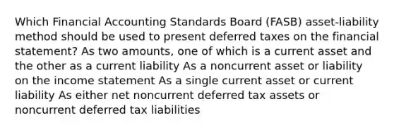 Which Financial Accounting Standards Board (FASB) asset-liability method should be used to present deferred taxes on the financial statement? As two amounts, one of which is a current asset and the other as a current liability As a noncurrent asset or liability on the income statement As a single current asset or current liability As either net noncurrent deferred tax assets or noncurrent deferred tax liabilities